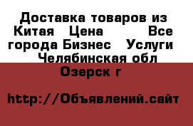 Доставка товаров из Китая › Цена ­ 100 - Все города Бизнес » Услуги   . Челябинская обл.,Озерск г.
